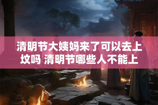 清明节大姨妈来了可以去上坟吗 清明节哪些人不能上坟
