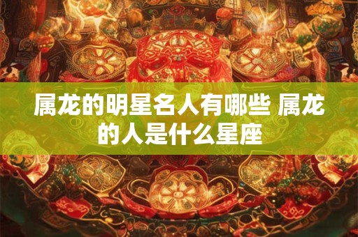属龙的明星名人有哪些 属龙的人是什么星座