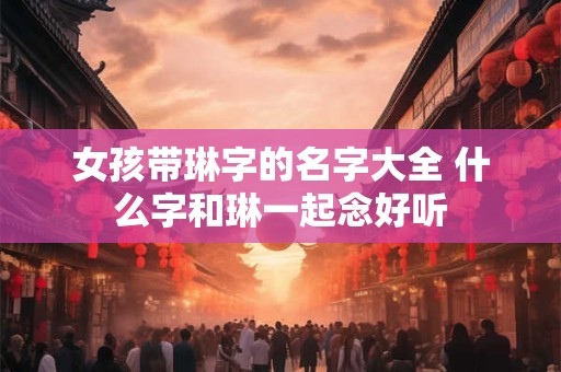 女孩带琳字的名字大全 什么字和琳一起念好听 女孩带琳字的名字大全 什么字和琳一起念好听