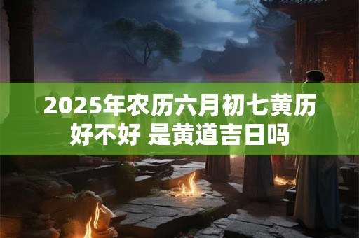 2025年农历六月初七黄历好不好 是黄道吉日吗