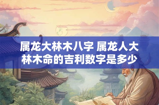 属龙大林木八字 属龙人大林木命的吉利数字是多少