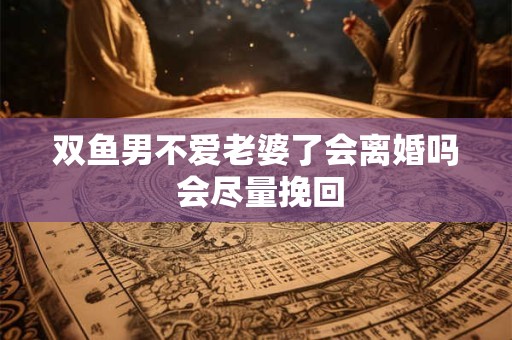 双鱼男不爱老婆了会离婚吗 会尽量挽回