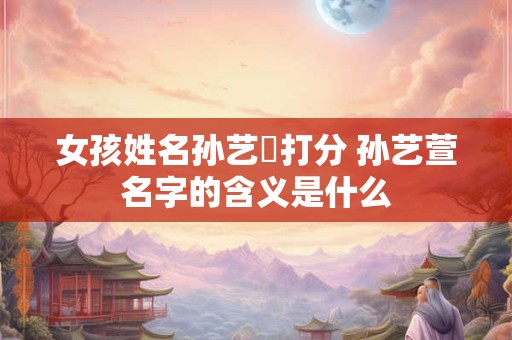 女孩姓名孙艺瑄打分 孙艺萱名字的含义是什么