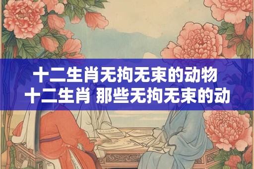 十二生肖无拘无束的动物 十二生肖 那些无拘无束的动物 十二生肖无拘无束的动物 十二生肖 那些无拘无束的动物