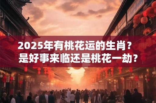 2025年有桃花运的生肖？ 是好事来临还是桃花一劫？