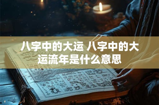 八字中的大运 八字中的大运流年是什么意思
