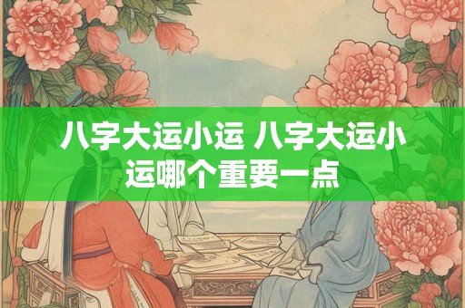 八字大运小运 八字大运小运哪个重要一点