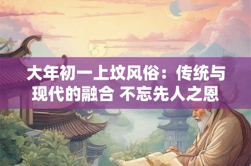 大年初一上坟风俗：传统与现代的融合 不忘先人之恩