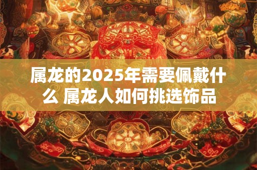 属龙的2025年需要佩戴什么 属龙人如何挑选饰品