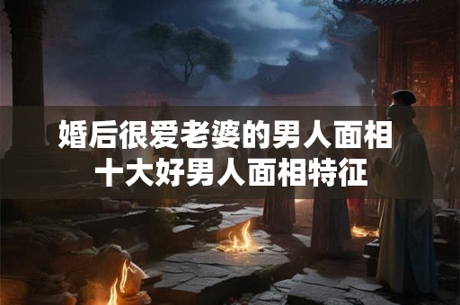 婚后很爱老婆的男人面相 十大好男人面相特征