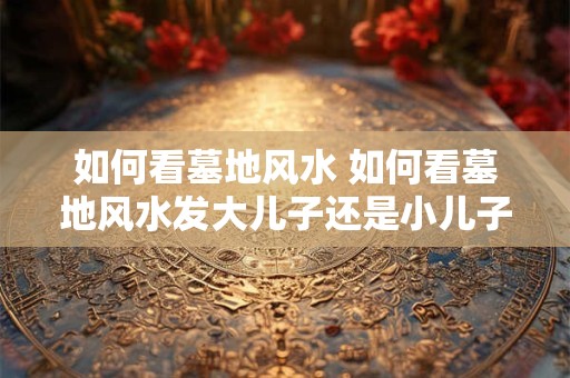 如何看墓地风水 如何看墓地风水发大儿子还是小儿子