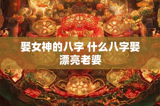 娶女神的八字 什么八字娶漂亮老婆