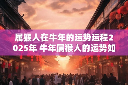 属猴人在牛年的运势运程2025年 牛年属猴人的运势如何