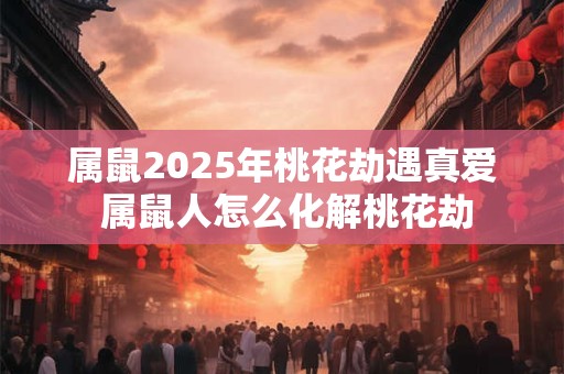 属鼠2025年桃花劫遇真爱 属鼠人怎么化解桃花劫
