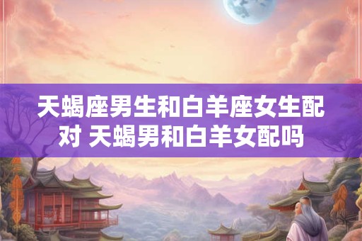 天蝎座男生和白羊座女生配对 天蝎男和白羊女配吗