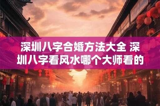 深圳八字合婚方法大全 深圳八字看风水哪个大师看的准