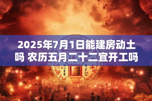 2025年7月1日能建房动土吗 农历五月二十二宜开工吗