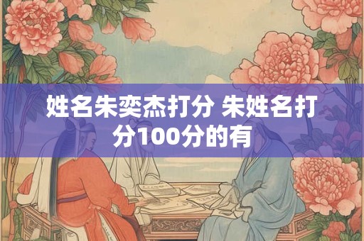 姓名朱奕杰打分 朱姓名打分100分的有