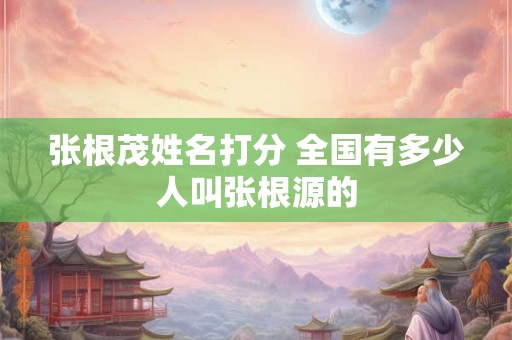 张根茂姓名打分 全国有多少人叫张根源的
