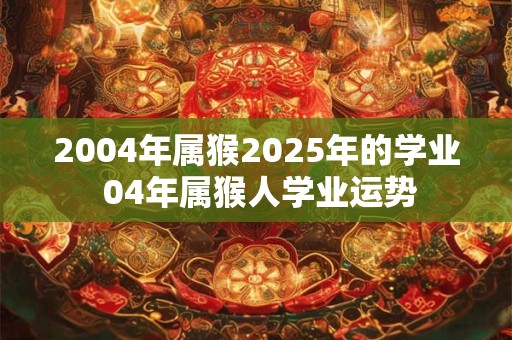 2004年属猴2025年的学业 04年属猴人学业运势