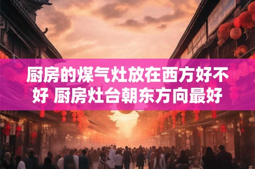 厨房的煤气灶放在西方好不好 厨房灶台朝东方向最好 厨房的煤气灶放在西方好不好 厨房灶台朝东方向最好