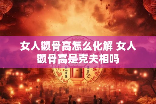 女人颧骨高怎么化解 女人颧骨高是克夫相吗