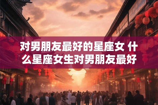 对男朋友最好的星座女 什么星座女生对男朋友最好