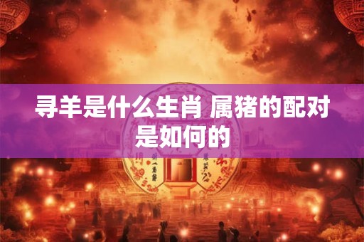 寻羊是什么生肖 属猪的配对是如何的