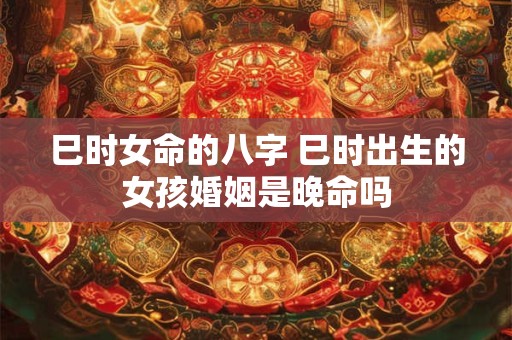 巳时女命的八字 巳时出生的女孩婚姻是晚命吗