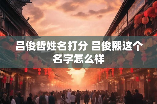 吕俊哲姓名打分 吕俊熙这个名字怎么样