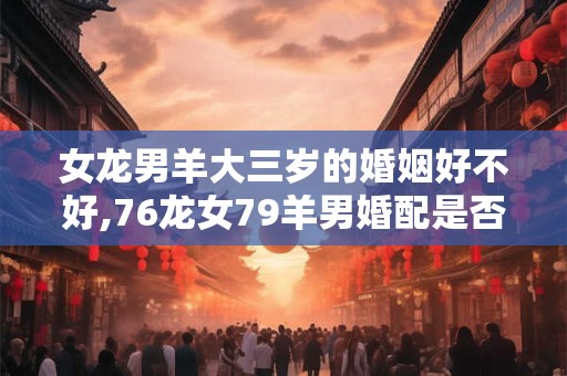女龙男羊大三岁的婚姻好不好,76龙女79羊男婚配是否合适