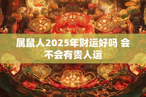 属鼠人2025年财运好吗 会不会有贵人运 属鼠人2025年财运好吗 会不会有贵人运