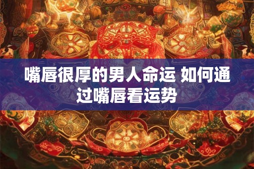 嘴唇很厚的男人命运 如何通过嘴唇看运势