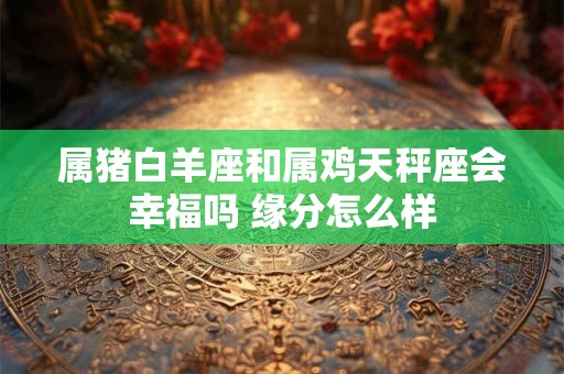 属猪白羊座和属鸡天秤座会幸福吗 缘分怎么样