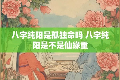 八字纯阳是孤独命吗 八字纯阳是不是仙缘重