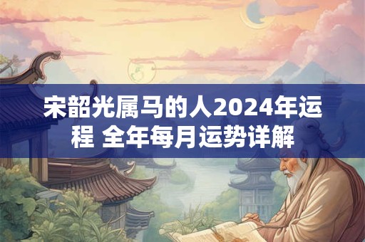 宋韶光属马的人2024年运程 全年每月运势详解