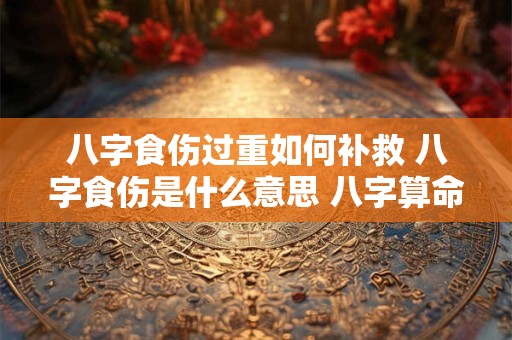 八字食伤过重如何补救 八字食伤是什么意思 八字算命网