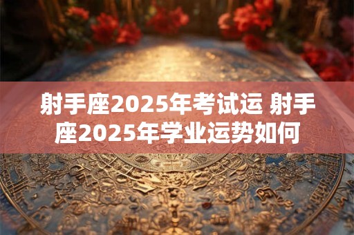 射手座2025年考试运 射手座2025年学业运势如何