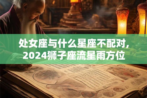 处女座与什么星座不配对,2024狮子座流星雨方位