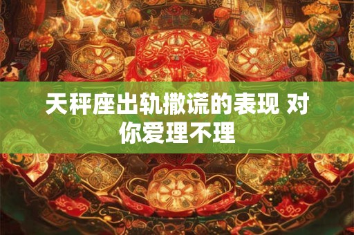 天秤座出轨撒谎的表现 对你爱理不理