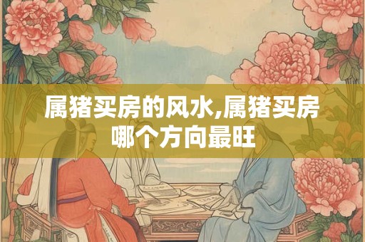 属猪买房的风水,属猪买房哪个方向最旺