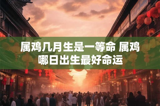 属鸡几月生是一等命 属鸡哪日出生最好命运