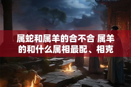 属蛇和属羊的合不合 属羊的和什么属相最配、相克
