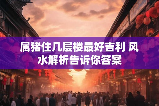 属猪住几层楼最好吉利 风水解析告诉你答案