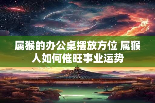 属猴的办公桌摆放方位 属猴人如何催旺事业运势 属猴的办公桌摆放方位 属猴人如何催旺事业运势