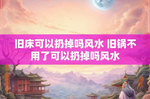 旧床可以扔掉吗风水 旧锅不用了可以扔掉吗风水