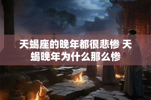 天蝎座的晚年都很悲惨 天蝎晚年为什么那么惨