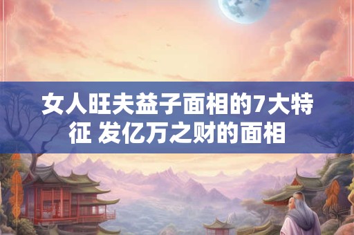 女人旺夫益子面相的7大特征 发亿万之财的面相 女人旺夫益子面相的7大特征 发亿万之财的面相