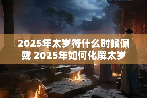 2025年太岁符什么时候佩戴 2025年如何化解太岁