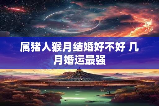 属猪人猴月结婚好不好 几月婚运最强 属猪人猴月结婚好不好 几月婚运最强